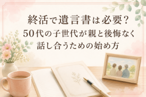 終活で遺言書は必要？50代の子世代が親と後悔なく話し合うための始め方
