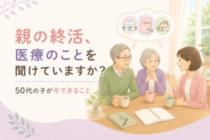 親の終活、医療のことを聞けていますか？50代の子が今できること